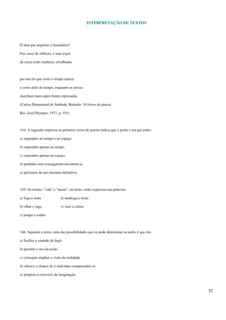 INTERPRETAÇÃO DE TEXTOS
52
Ó meu pai arquiteto e fazendeiro!
Faz casas de silêncio, e suas roças
de cinza estão maduras, orvalhadas
por um rio que corre o tempo inteiro
e corre além do tempo, enquanto as nossas
murcham num sopro fontes represadas.
(Carlos Drummond de Andrade. Reunião. 10 livros de poesia.
Rio: José Olympio, 1971. p. 193)
144. A sugestão expressa no primeiro verso do poema indica que o poeta e seu pai estão:
a) separados no tempo e no espaço
b) separados apenas no tempo
c) separados apenas no espaço
d) perdidos sem conseguirem encontrar-se
e) próximos de um encontro definitivo
145. Os termos "vida" e "morte", no texto, estão expressos nas palavras:
a) fuga e noite d) madruga e triste
b) olhar e ruga e) suor e calma
c) tempo e sonho
146. Segundo o texto, uma das possibilidades que se pode determinar na noite, é que ela:
a) facilita a vontade de fugir
b) permite o uso da razão
c) consegue ampliar a visão da realidade
d) oferece a chance de o indivíduo compreender-se
e) propicia o exercício da imaginação
 