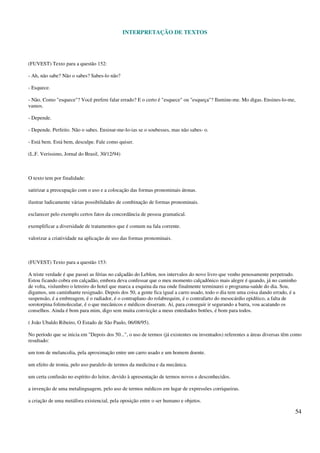 INTERPRETAÇÃO DE TEXTOS
54
(FUVEST) Texto para a questão 152:
- Ah, não sabe? Não o sabes? Sabes-lo não?
- Esquece.
- Não. Como "esquece"? Você prefere falar errado? E o certo é "esquece" ou "esqueça"? Ilumine-me. Mo digas. Ensines-lo-me,
vamos.
- Depende.
- Depende. Perfeito. Não o sabes. Ensinar-me-lo-ias se o soubesses, mas não sabes- o.
- Está bem. Está bem, desculpe. Fale como quiser.
(L.F. Veríssimo, Jornal do Brasil, 30/12/94)
O texto tem por finalidade:
satirizar a preocupação com o uso e a colocação das formas pronominais átonas.
ilustrar ludicamente várias possibilidades de combinação de formas pronominais.
esclarecer pelo exemplo certos fatos da concordância de pessoa gramatical.
exemplificar a diversidade de tratamentos que é comum na fala corrente.
valorizar a criatividade na aplicação de uso das formas pronominais.
(FUVEST) Texto para a questão 153:
A triste verdade é que passei as férias no calçadão do Leblon, nos intervalos do novo livro que venho penosamente perpetrado.
Estou ficando cobra em calçadão, embora deva confessar que o meu momento calçadônico mais alegre é quando, já no caminho
de volta, vislumbro o letreiro do hotel que marca a esquina da rua onde finalmente terminarei o programa-saúde do dia. Sou,
digamos, um caminhante resignado. Depois dos 50, a gente fica igual a carro usado, todo o dia tem uma coisa dando errado, é a
suspensão, é a embreagem, é o radiador, é o contraplano do rolabrequim, é o contrafarto do mesocárdio epidítico, a falta de
sorotorpina folimolecular, é o que mecânicos e médicos disseram. Aí, para conseguir ir segurando a barra, vou acatando os
conselhos. Ainda é bom para mim, digo sem muita convicção a meus entediados botões, é bom para todos.
( João Ubaldo Ribeiro, O Estado de São Paulo, 06/08/95).
No período que se inicia em "Depois dos 50...", o uso de termos (já existentes ou inventados) referentes a áreas diversas têm como
resultado:
um tom de melancolia, pela aproximação entre um carro usado e um homem doente.
um efeito de ironia, pelo uso paralelo de termos da medicina e da mecânica.
um certa confusão no espírito do leitor, devido à apresentação de termos novos e desconhecidos.
a invenção de uma metalinguagem, pelo uso de termos médicos em lugar de expressões corriqueiras.
a criação de uma metáfora existencial, pela oposição entre o ser humano e objetos.
 