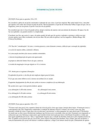 INTERPRETAÇÃO DE TEXTOS
55
(FUVEST) Texto para as questões 154 e 155:
Eu considerei a glória de um pavão ostentando o esplendor de suas cores; é um luxo imperial. Mas andei lendo livros, e descobri
que aquelas cores todas não existem na pena do pavão. Não há pigmentos. O que há são minúsculas bolhas d’água em que a luz se
fragmenta, como em um prisma. O pavão é um arco-íris de plumas.
Eu considerei que este é o luxo do grande artista, atingir o máximo de matizes com um mínimo de elementos. De água e luz ele
faz seu esplendor; seu grande mistério é a simplicidade.
Considerei, por fim, que assim é o amor, oh minha amada; de tudo que ele suscita e esplende e estremece e delira em mim
existem apenas meus olhos recebendo a luz do teu olhar. Ele me cobre de glórias e me faz magnífico. (Rubem Braga, 200
Crônicas Escolhidas)
154. Nas três "considerações" do texto, o cronista preserva, como elemento comum, a idéia de que a sensação de esplendor:
a) ocorre de maneira súbita, acidental e efêmera.
b) é uma reação mecânica dos nossos sentidos estimulados.
c) decorre da predisposição de quem está apaixonado.
d) projeta-se além dos limites físicos do que a motivou.
e) resulta da imaginação com que alguém se vê a si mesmo.
155. Atente para as seguintes afirmações:
O esplendor do pavão e o da obra de arte implicam algum grau de ilusão.
O ser que ama sente refletir-se em si mesmo um atributo do ser amado.
O aparente despojamento da obra de arte oculta os recursos complexos de sua elaboração.
De acordo com o que o texto permite deduzir, apenas
a) as afirmações I e III estão corretas d) a afirmação I está correta
b) as afirmações I e II estão corretas e) a afirmação II está correta
c) as afirmações II e III estão corretas
(FUVEST) Texto para as questões 156 e 157:
"Vivemos mais uma grave crise, repetitiva dentro do ciclo de graves crises que ocupa a energia desta nação. A frustração cresce e
a desesperança não cede. Empresários empurrados à condição de liderança oficial se reúnem, em eventos como este, para
lamentar o estado de coisas. O que dizer sem resvalar para o pessimismo, a crítica pungente ou a auto-absolvição? É da história
do mundo que as elites nunca introduziram mudanças que favorecessem a sociedade como um todo. Estaríamos nos enganando se
achássemos que estas lideranças empresariais aqui reunidas teriam motivação para fazer a distribuição de poderes e rendas que
uma nação equilibrada precisa ter. Aliás, é ingenuidade imaginar que a vontade de distribuir renda passe pelo empobrecimento da
elite. É também ocioso pensar que nós, de tal elite, temos riqueza suficiente para distribuir. Faço sempre, para meu desânimo, a
soma do faturamento das nossas mil maiores e melhores empresas, e chego a um número menor do que o faturamento de apenas
 