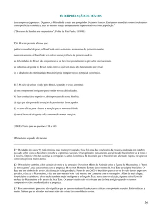 INTERPRETAÇÃO DE TEXTOS
56
duas empresas japonesas. Digamos, a Mitsubishi e mais um pouquinho. Sejamos francos. Em termos mundiais somos irrelevantes
como potência econômica, mas ao mesmo tempo extremamente representativos como população."
("Discurso de Semler aos empresários", Folha de São Paulo, 11/9/91)
156. O texto permite afirmar que:
potência mundial de peso, o Brasil está entre as maiores economias do primeiro mundo.
economicamente, o Brasil não tem relevo como potência de primeira ordem.
as dificuldades do Brasil são conjunturais e se devem especialmente às pressões internacionais.
as indústrias de ponta no Brasil estão entre as que têm mais alto faturamento universal.
só o idealismo do empresariado brasileiro pode reerguer nosso potencial econômico.
157. O ciclo de crises vivido pelo Brasil, segundo o texto, constitui:
a) um componente instigante para vender nossas dificuldades.
b) fator conhecido e repetitivo, desimportante de nossa história.
c) algo que não passa de invenção de pessimistas desocupados.
d) recurso eficaz para chamar a atenção para a nossa realidade.
e) outra forma de desgaste e de consumo de nossas energias.
(IBGE) Texto para as questões 158 a 163:
O brasileiro segundo ele mesmo
..........................................................................................................................................................
§1º O cidadão dos anos 90 está otimista, mas muito preocupado. Essa foi uma das conclusões da pesquisa realizada em outubro
passado sobre como o brasileiro percebe a si próprio e ao país. O seu primeiro pensamento a respeito do Brasil refere-se à fome e
à miséria. Depois vêm-lhe à cabeça a corrupção e a crise econômica. Já disseram que o brasileiro era alienado. Agora, ele aparece
como uma pessoa muito atenta.
§2º O brasileiro também já foi tachado de mole e de atrasado. O escritor Mário de Andrade criou a figura de Macunaíma, o "herói
de nossa gente", cuja característica era a preguiça. O escritor Monteiro Lobato deu o nome de Jeca Tatu ao caipira brasileiro. O
Jeca era um símbolo do atraso, da alienação e da ignorância. Perto do ano 2000 o brasileiro parece ter-se livrado desses espectros
pesados, o Jeca e o Macunaíma, e faz um auto-retrato bom - até mesmo em contraste com o estrangeiro. Além de mais alegre,
hospitaleiro e carinhoso, ele se tacha também mais inteligente e esforçado. Mas, nessa auto-avaliação, alguma coisa ficou da
moleza de Macunaíma e do atraso de Jeca Tatu. Os entrevistados não se colocam em tão boa posição quando os termos
comparativos são a modernidade e a preguiça.
§3º Esse auto-retrato generoso não significa que as pessoas tenham ficado pouco críticas a seu próprio respeito. Estão críticas, e
muito. Sabem que as virtudes nacionais não são coisas tão consolidadas assim.
 