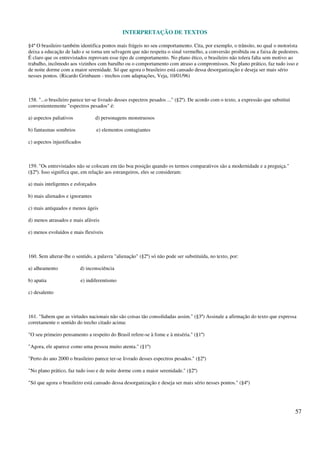 INTERPRETAÇÃO DE TEXTOS
57
§4º O brasileiro também identifica pontos mais frágeis no seu comportamento. Cita, por exemplo, o trânsito, no qual o motorista
deixa a educação de lado e se torna um selvagem que não respeita o sinal vermelho, a conversão proibida ou a faixa de pedestres.
É claro que os entrevistados reprovam esse tipo de comportamento. No plano ético, o brasileiro não tolera falta sem motivo ao
trabalho, incômodo aos vizinhos com barulho ou o comportamento com atraso a compromissos. No plano prático, faz tudo isso e
de noite dorme com a maior serenidade. Só que agora o brasileiro está cansado dessa desorganização e deseja ser mais sério
nesses pontos. (Ricardo Grinbaum - trechos com adaptações, Veja, 10/01/96)
158. "...o brasileiro parece ter-se livrado desses espectros pesados ..." (§2º). De acordo com o texto, a expressão que substitui
convenientemente "espectros pesados" é:
a) aspectos paliativos d) personagens monstruosos
b) fantasmas sombrios e) elementos contagiantes
c) aspectos injustificados
159. "Os entrevistados não se colocam em tão boa posição quando os termos comparativos são a modernidade e a preguiça."
(§2º). Isso significa que, em relação aos estrangeiros, eles se consideram:
a) mais inteligentes e esforçados
b) mais alienados e ignorantes
c) mais antiquados e menos ágeis
d) menos atrasados e mais afáveis
e) menos evoluídos e mais flexíveis
160. Sem alterar-lhe o sentido, a palavra "alienação" (§2º) só não pode ser substituída, no texto, por:
a) alheamento d) inconsciência
b) apatia e) indiferentismo
c) desalento
161. "Sabem que as virtudes nacionais não são coisas tão consolidadas assim." (§3º) Assinale a afirmação do texto que expressa
corretamente o sentido do trecho citado acima:
"O seu primeiro pensamento a respeito do Brasil refere-se à fome e à miséria." (§1º)
"Agora, ele aparece como uma pessoa muito atenta." (§1º)
"Perto do ano 2000 o brasileiro parece ter-se livrado desses espectros pesados." (§2º)
"No plano prático, faz tudo isso e de noite dorme com a maior serenidade." (§2º)
"Só que agora o brasileiro está cansado dessa desorganização e deseja ser mais sério nesses pontos." (§4º)
 