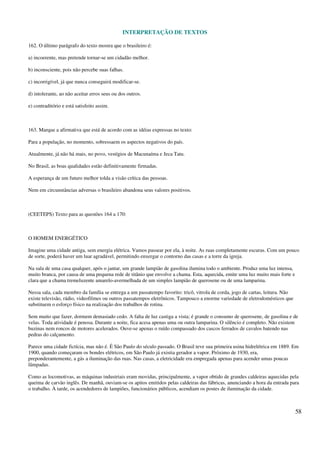 INTERPRETAÇÃO DE TEXTOS
58
162. O último parágrafo do texto mostra que o brasileiro é:
a) incoerente, mas pretende tornar-se um cidadão melhor.
b) inconsciente, pois não percebe suas falhas.
c) incorrigível, já que nunca conseguirá modificar-se.
d) intolerante, ao não aceitar erros seus ou dos outros.
e) contraditório e está satisfeito assim.
163. Marque a afirmativa que está de acordo com as idéias expressas no texto:
Para a população, no momento, sobressaem os aspectos negativos do país.
Atualmente, já não há mais, no povo, vestígios de Macunaíma e Jeca Tatu.
No Brasil, as boas qualidades estão definitivamente firmadas.
A esperança de um futuro melhor tolda a visão crítica das pessoas.
Nem em circunstâncias adversas o brasileiro abandona seus valores positivos.
(CEETEPS) Texto para as questões 164 a 170:
O HOMEM ENERGÉTICO
Imagine uma cidade antiga, sem energia elétrica. Vamos passear por ela, à noite. As ruas completamente escuras. Com um pouco
de sorte, poderá haver um luar agradável, permitindo enxergar o contorno das casas e a torre da igreja.
Na sala de uma casa qualquer, após o jantar, um grande lampião de gasolina ilumina todo o ambiente. Produz uma luz intensa,
muito branca, por causa de uma pequena rede de titânio que envolve a chama. Esta, aquecida, emite uma luz muito mais forte e
clara que a chama tremeluzente amarelo-avermelhada de um simples lampião de querosene ou de uma lamparina.
Nessa sala, cada membro da família se entrega a um passatempo favorito: tricô, vitrola de corda, jogo de cartas, leitura. Não
existe televisão, rádio, videofilmes ou outros passatempos eletrônicos. Tampouco a enorme variedade de eletrodomésticos que
substituem o esforço físico na realização dos trabalhos de rotina.
Sem muito que fazer, dormem demasiado cedo. A falta de luz castiga a vista; é grande o consumo de querosene, de gasolina e de
velas. Toda atividade é penosa. Durante a noite, fica acesa apenas uma ou outra lamparina. O silêncio é completo. Não existem
buzinas nem roncos de motores acelerados. Ouve-se apenas o ruído compassado dos cascos ferrados de cavalos batendo nas
pedras do calçamento.
Parece uma cidade fictícia, mas não é. É São Paulo do século passado. O Brasil teve sua primeira usina hidrelétrica em 1889. Em
1900, quando começaram os bondes elétricos, em São Paulo já existia gerador a vapor. Próximo de 1930, era,
preponderantemente, a gás a iluminação das ruas. Nas casas, a eletricidade era empregada apenas para acender umas poucas
lâmpadas.
Como as locomotivas, as máquinas industriais eram movidas, principalmente, a vapor obtido de grandes caldeiras aquecidas pela
queima de carvão inglês. De manhã, ouviam-se os apitos emitidos pelas caldeiras das fábricas, anunciando a hora da entrada para
o trabalho. À tarde, os acendedores de lampiões, funcionários públicos, acendiam os postes de iluminação da cidade.
 