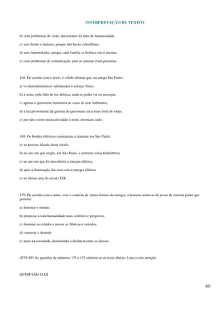 INTERPRETAÇÃO DE TEXTOS
60
b) com problemas de visão, decorrentes da falta de luminosidade.
c) sem ilusão e fantasia, porque não havia videofilmes.
d) sem fraternidades, porque cada família se fechava em si mesma.
e) com problemas de comunicação, pois as antenas eram precárias.
168. De acordo com o texto, é válido afirmar que, na antiga São Paulo:
a) os eletrodomésticos substituíam o esforço físico.
b) à noite, pela falta de luz elétrica, nada se podia ver ou enxergar.
c) apenas o querosene iluminava as casas de seus habitantes.
d) a luz proveniente da queima do querosene era a mais forte de todas.
e) por não existir muita atividade à noite, dormiam cedo.
169. Os bondes elétricos começaram a transitar em São Paulo:
a) na terceira década deste século.
b) no ano em que surgiu, em São Paulo, a primeira usina hidrelétrica.
c) no ano em que foi descoberta a energia elétrica.
d) após a iluminação das ruas com a energia elétrica.
e) no último ano do século XIX.
170. De acordo com o autor, com o controle de várias formas de energia, o homem sentiu-se de posse de enorme poder que
permite:
a) dominar o mundo.
b) propiciar a toda humanidade mais conforto e progresso.
c) iluminar as cidades e mover as fábricas e veículos.
d) construir e destruir.
e) atuar na sociedade, diminuindo a distância entre as classes.
(ETF-SP) As questões de números 171 e 172 referem-se ao texto abaixo. Leia-o com atenção:
QUEM SÃO ELES
 
