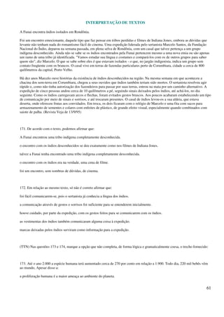 INTERPRETAÇÃO DE TEXTOS
61
A Funai encontra índios isolados em Rondônia.
Foi um encontro emocionante, daquele tipo que faz pensar em tribos perdidas e filmes de Indiana Jones, embora as dúvidas que
levante não tenham nada do romantismo fácil do cinema. Uma expedição liderada pelo sertanista Marcelo Santos, da Fundação
Nacional do Índio, deparou na semana passada, em plena selva de Rondônia, com um casal que talvez pertença a um grupo
indígena desconhecido. Ainda não se sabe se os índios encontrados pela Funai pertencem mesmo a uma nova etnia ou são apenas
um ramo de uma tribo já identificada. "Vamos estudar sua língua e costumes e compará-los com os de outros grupos para saber
quem são", diz Marcelo. O que se sabe sobre eles é que estavam isolados - o que, no jargão indigenista, indica um grupo sem
contato freqüente com os brancos. O casal vive em terras de fazendas particulares perto de Corumbiara, cidade a cerca de 800
quilômetros da capital, Porto Velho.
Há dez anos Marcelo ouve histórias da existência de índios desconhecidos na região. Na mesma semana em que aconteceu a
chacina dos sem-terra em Corumbiara, chegou a seus ouvidos que índios também teriam sido mortos. O sertanista resolveu agir
rápido e, como não tinha autorização dos fazendeiros para passar por suas terras, entrou na mata por um caminho alternativo. A
expedição de cinco pessoas andou cerca de 10 quilômetros a pé, seguindo sinais deixados pelos índios, até achá-los, no dia
seguinte. Como os índios carregavam arcos e flechas, foram evitados gestos bruscos. Aos poucos acabaram estabelecendo um tipo
de comunicação por meio de sinais e sorrisos, e até trocaram presentes. O casal de índios levou-os a sua aldeia, que estava
deserta, onde ofereceu frutas aos convidados. Em troca, os dois ficaram com o relógio de Marcelo e uma fita com sacos para
armazenamento de sementes e colares com enfeites de plástico, de grande efeito visual, especialmente quando combinados com
saiote de palha. (Revista Veja de 13/9/95)
171. De acordo com o texto, podemos afirmar que:
A Funai encontrou uma tribo indígena completamente desconhecida.
o encontro com os índios desconhecidos se deu exatamente como nos filmes de Indiana Jones.
talvez a Funai tenha encontrado uma tribo indígena completamente desconhecida.
o encontro com os índios era na verdade, uma cena de filme.
foi um encontro, sem sombras de dúvidas, de cinema.
172. Em relação ao mesmo texto, só não é correto afirmar que:
foi fácil comunicarem-se, pois o sertanista já conhecia a língua dos índios.
a comunicação através de gestos e sorrisos foi suficiente para se entenderem inicialmente.
houve cuidado, por parte da expedição, com os gestos feitos para se comunicarem com os índios.
as vestimentas dos índios também comunicaram alguma coisa à expedição.
marcas deixadas pelos índios serviram como informação para a expedição.
(TTN) Nas questões 173 e 174, marque a opção que não completa, de forma lógica e gramaticalmente coesa, o trecho fornecido:
173. Até o ano 2.000 a espécie humana terá aumentado cerca de 270 por cento em relação a 1.900. Todo dia, 220 mil bebês vêm
ao mundo, Apesar disso a:
a proliferação humana é a maior ameaça ao ambiente do planeta.
 