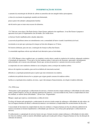 INTERPRETAÇÃO DE TEXTOS
62
o aumento da concentração de dióxido de carbono na atmosfera não tem atingido índices preocupantes.
o ritmo de crescimento da população mundial está diminuindo.
poucos países têm adotado o planejamento familiar.
não há motivo para se temer uma escassez de alimentos.
174. Todo ano, nessa época, São Paulo festeja o Santo Genaro, padroeiro dos napolitanos. A rua São Genaro é pequena e
apresenta riscos para os freqüentadores das atividades. Em virtude disso:
as barracas ficarão espalhadas pelas calçadas adjacentes.
a assessoria da prefeitura entrou em entendimentos com a comunidade de bairro visando à transferência do local.
recomenda-se aos pais que a presença de crianças na festa não ultrapasse as 21 horas.
Os festeiros definiram, para este ano, a realização dos festejos na Rua San Genaro.
A comunidade napolitana solicita seja indicado local alternativo para as festividades.
175. (TTN) Marque a única seqüência que, ao completar o trecho abaixo, atenda às exigências de coerência, adequação semântica
e formulação de argumentos: "O uso que se faz das madeiras nobres é outra prova de insensatez, agravando o desmatamento
indiscriminado, em si mesmo uma aberração. Ocorre que, na ânsia de promover o aumento da nossa receita cambial,"
os empresários do setor madeireiro alinham-se aos ecologistas contra a extinção das madeiras nobres.
deixa-se de exportar essa madeira, para usá-la na indústria de marcenaria nacional.
dificulta-se a exportação justamente para os países que mais remuneram essa madeira.
a indústria tem preferido desenvolver os projetos que exigem grande consumo de madeiras nobres.
facilita-se a exportação dessa madeira, em toras, o que é desvantajoso financeiramente, em relação à madeira elaborada.
176. (TTN) Leia:
"Esforçando-se pela apropriação e conhecimento do universo, o homem encontra sempre embaraços e dificuldades de toda ordem,
sendo a própria fraqueza, em face da soberania inalterável da natureza, e sua necessidade de luta, frente à complexidade dos fatos
do cotidiano, as maiores destas dificuldades." (Álvaro Lins - Fragmentado)
Marque a opção que expressa, coerentemente, as idéias do texto:
O esforço do homem pela apropriação e conhecimento do universo resulta sempre de embaraços e dificuldades de toda ordem, em
face da fraqueza humana em alterar a soberania da natureza e em minimizar a complexidade dos acontecimentos do dia-a-dia.
A necessidade de luta diante da complexidade dos fatos do cotidiano e a fraqueza humana em face da soberania adulterável da
natureza encontram no homem impedimentos e dificuldades que motivam o seu esforço pela apropriação e conhecimento do
universo.
O conhecimento e a apropriação do universo fazem com que o homem encontre sempre embaraços e dificuldades de toda ordem
nos fatos do cotidiano, sendo as maiores dificuldades aquelas provocadas pelo esforço e fraqueza humana em face da alteração da
soberania da natureza.
 