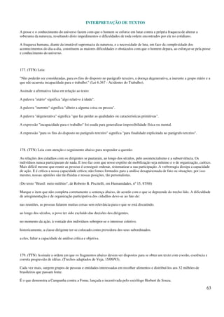 INTERPRETAÇÃO DE TEXTOS
63
A posse e o conhecimento do universo fazem com que o homem se esforce em lutar contra a própria fraqueza de alterar a
soberania da natureza, resultando disto impedimentos e dificuldades de toda ordem encontrados por ele no cotidiano.
A fraqueza humana, diante da imutável supremacia da natureza, e a necessidade de luta, em face da complexidade dos
acontecimentos do dia-a-dia, constituem as maiores dificuldades e obstáculos com que o homem depara, ao esforçar-se pela posse
e conhecimento do universo.
177. (TTN) Leia:
"Não poderão ser consideradas, para os fins do disposto no parágrafo terceiro, a doença degenerativa, a inerente a grupo etário e a
que não acarreta incapacidade para o trabalho." (Lei 6.367 - Acidentes do Trabalho).
Assinale a afirmativa falsa em relação ao texto:
A palavra "etário" significa "algo relativo à idade".
A palavra "inerente" significa "alheio a alguma coisa ou pessoa".
A palavra "degenerativa" significa "que faz perder as qualidades ou características primitivas".
A expressão "incapacidade para o trabalho" foi usada para generalizar impossibilidade física ou mental.
A expressão "para os fins do disposto no parágrafo terceiro" significa "para finalidade explicitada no parágrafo terceiro".
178. (TTN) Leia com atenção o seguimento abaixo para responder a questão:
As relações dos cidadãos com os dirigentes se pautaram, ao longo dos séculos, pelo assistencialismo e a subserviência. Os
indivíduos nunca participaram de nada. E isso faz com que nosso espírito de mobilização seja mínimo e o de organização, caótico.
Mais difícil mesmo que reunir as pessoas é conseguir ordenar, sistematizar a sua participação. A verborragia dissipa a capacidade
de ação. E é crítica a nossa capacidade crítica; não fomos formados para a análise desapaixonada de fato ou situações; por isso
mesmo, nossas opiniões são tão fluidas e nossas posições, tão personalistas.
(Do texto "Brasil: meio milênio", de Roberto B. Piscitelli, em Humanidades, nº 15, 87/88)
Marque o item que não completa corretamente a sentença abaixo, de acordo com o que se depreende do trecho lido. A dificuldade
de arregimentação e de organização participativa dos cidadãos deve-se ao fato de:
nas reuniões, as pessoas falarem muitas coisas sem relevância para o que se está discutindo.
ao longo dos séculos, o povo ter sido excluído das decisões dos dirigentes.
no momento da ação, à vontade dos indivíduos sobrepor-se o interesse coletivo.
historicamente, a classe dirigente ter-se colocado como provedora dos seus subordinados.
a eles, faltar a capacidade de análise crítica e objetiva.
179. (TTN) Assinale a ordem em que os fragmentos abaixo devem ser dispostos para se obter um texto com coesão, coerência e
correta progressão de idéias. (Trechos adaptados de Veja, 15/09/93).
Cada vez mais, surgem grupos de pessoas e entidades interessadas em recolher alimentos e distribuí-los aos 32 milhões de
brasileiros que passam fome.
É o que demonstra a Campanha contra a Fome, lançada e incentivada pelo sociólogo Herbert de Souza.
 