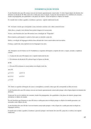 INTERPRETAÇÃO DE TEXTOS
65
A arte brasileira dos anos 60 começa com um movimento aparentemente conservador. A volta à figura depois do domínio dos
abstratos na década de 50. Mas estava ali a senha para uma revolução. A pop arte não incorpora só os símbolos do consumo,
tirados da propaganda, dos quadrinhos e das placas de trânsito. Tenta incorporar os objetos do mundo.
E o mundo não se reduz a quadros, esculturas e gravuras - suporte tradicional da arte.
181. Assinale o trecho que corresponde a uma conclusão coerente com a idéia central do texto:
Além disso, a reação à arte abstrata busca pintar imagens do inconsciente.
Assim, a arte brasileira dos anos 60 termina com a instalação da "Tropicália".
Dessa maneira, participação é a palavra chave para se entender a pop arte.
Enfim, a revolução da linguagem artística dessa década não é nem conservadora nem inovadora.
Começa, a partir daí, uma explosão de nova linguagem nas artes.
182. Interprete com (F) Falsas ou (V) Verdadeiras as seguintes afirmações a respeito do texto: a seguir, assinale a seqüência
correta:
( ) A pop arte dos anos 60 rompeu com o suporte tradicional da arte.
( ) Os abstratos da década de 50 cederam lugar às figuras na década
de 60.
( ) Os anos 60 revelaram-se conservadores em relação à arte dos
anos 50.
a) V V V d) F V V
b) V V F e) F V F
c) V F F
183. Entre as seguintes afirmações de causa e conseqüência, assinale a única que não corresponde às idéias do texto:
A arte brasileira dos anos 60 começa com um movimento aparentemente conservador porque volta à figura depois do domínio dos
abstratos.
A pop arte faz uso de símbolos do consumo, tirados das propagandas, dos quadrinhos e das placas de trânsito, porque tenta
incorporar os objetos do mundo.
Na arte brasileira que dominou os anos 60 estava a senha para uma revolução porque os objetos do mundo passaram a ser
encarados como objetos de arte.
A arte brasileira dos anos 60 não é um movimento conservador porque a volta à figura foi a senha para uma revolução na
linguagem artística.
O mundo não se reduz a quadros, esculturas e gravuras porque o movimento dos anos 60, a pop arte, os utiliza com suporte
tradicional.
 