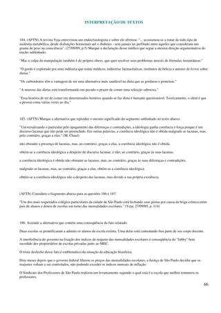 INTERPRETAÇÃO DE TEXTOS
66
184. (AFTN) A revista Veja entrevistou um endocrinologista e sobre ele afirmou: "... acostumou-se a tratar de todo tipo de
moléstia metabólica, desde disfunções hormonais até o diabetes - sem jamais ter perfilado entre aqueles que consideram um
grama de peso na consciência". (27/09/89, p.5) Marque a declaração desse médico que segue a mesma direção argumentativa do
trecho sublinhado:
"Mas a culpa da manipulação também é do próprio obeso, que quer resolver seus problemas através de fórmulas instantâneas."
"O gordo é explorado por uma indústria que reúne médicos, indústrias farmacêuticas, institutos de beleza e autores de livros sobre
dietas."
"Os carboidratos têm a vantagem de ser uma alternativa mais saudável na dieta que as gorduras e proteínas."
"A neurose das dietas está transformando em pecado o prazer de comer uma refeição saborosa."
"Essa história de ter de comer em determinados horários quando se faz dieta é bastante questionável. Teoricamente, o ideal é que
a pessoa coma várias vezes ao dia."
185. (AFTN) Marque a alternativa que reproduz o mesmo significado do segmento sublinhado no texto abaixo:
"Universalizando o particular pelo apagamento das diferenças e contradições, a ideologia ganha coerência e força porque é um
discurso lacunar que não pode ser preenchido. Em outras palavras, a coerência ideológica não é obtida malgrado as lacunas, mas,
pelo contrário, graças a elas." (M. Chauí)
não obstante a presença de lacunas, mas, ao contrário, graças a elas, a coerência ideológica não é obtida.
obtém-se a coerência ideológica a despeito do discurso lacunar, e não, ao contrário, graças às suas lacunas.
a coerência ideológica é obtida não obstante as lacunas, mas, ao contrário, graças às suas diferenças e contradições.
malgrado as lacunas, mas, ao contrário, graças a elas, obtém-se a coerência ideológica.
obtém-se a coerência ideológica não a despeito das lacunas, mas devido a sua própria existência.
(AFTN) Considere o fragmento abaixo para as questões 186 e 187:
"Um dos mais respeitados colégios particulares da cidade de São Paulo está fechando suas portas por causa da briga crônica entre
pais de alunos e donos de escolas em torno das mensalidades escolares." (Veja, 27/09/89, p. 114)
186. Assinale a alternativa que contém uma conseqüência do fato relatado:
Duas escolas se prontificaram a admitir os alunos da escola extinta. Uma delas está contratando boa parte de seu corpo docente.
A interferência do governo na fixação dos índices de reajuste das mensalidades escolares é conseqüência do "lobby" bem
sucedido dos proprietários de escolas privadas junto ao MEC.
O triste desfecho desse fato é emblemático da situação da educação brasileira.
Dois meses depois que o governo federal liberou os preços das mensalidades escolares, a Justiça de São Paulo decidiu que os
reajustes voltam a ser controlados, não podendo exceder os índices mensais de inflação.
O Sindicato dos Professores de São Paulo realizou um levantamento segundo o qual esta é a escola que melhor remunera os
professores.
 