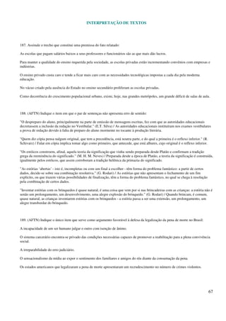 INTERPRETAÇÃO DE TEXTOS
67
187. Assinale o trecho que constitui uma premissa do fato relatado:
As escolas que pagam salários baixos a seus professores e funcionários são as que mais dão lucros.
Para manter a qualidade do ensino requerida pela sociedade, as escolas privadas estão incrementando convênios com empresas e
indústrias.
O ensino privado custa caro e tende a ficar mais caro com as necessidades tecnológicas impostas a cada dia pela moderna
educação.
No vácuo criado pela ausência do Estado no ensino secundário proliferam as escolas privadas.
Como decorrência do crescimento populacional urbano, existe, hoje, nas grandes metrópoles, um grande déficit de salas de aula.
188. (AFTN) Indique o item em que o par de sentenças não apresenta erro de sentido:
"O despreparo do aluno, principalmente na parte de emissão de mensagens escritas, fez com que as autoridades educacionais
decretassem a inclusão da redação no Vestibular." (E.T. Silva) / As autoridades educacionais instituíram nos exames vestibulares
a prova de redação devido à falta de preparo do aluno mormente no tocante à produção literária.
"Quem diz cópia pensa nalgum original, que tem a precedência, está noutra parte, e do qual a primeira é o reflexo inferior." (R.
Schivarz) / Falar em cópia implica tomar algo como primeiro, que antecede, que está alhures, cujo original é o reflexo inferior.
"Os estóicos constroem, afinal, aquela teoria da significação que vinha sendo preparada desde Platão e confirmam a tradição
grega da reeminência do significado." (M. H. M. Neves) / Preparada desde a época de Platão, a teoria da significação é construída,
igualmente pelos estóicos, que assim corroboram a tradição helênica da primazia do significado.
"As estórias ‘abertas’ - isto é, incompletas ou com um final a escolher - têm forma do problema fantástico: a partir de certos
dados, decide-se sobre sua combinação resolutiva." (G. Rodari) / As estórias que não apresentam o fechamento de um fim
explícito, ou que trazem várias possibilidades de finalização, têm a forma do problema fantástico, no qual se chega à resolução
pela combinação de certos dados.
"Inventar estórias com os brinquedos é quase natural, é uma coisa que vem por si nas brincadeiras com as crianças: a estória não é
senão um prolongamento, um desenvolvimento, uma alegre explosão do brinquedo." (G. Rodari) / Quando brincam, é comum,
quase natural, as crianças inventarem estórias com os brinquedos - a estória passa a ser uma extensão, um prolongamento, um
alegre transbordar do brinquedo.
189. (AFTN) Indique o único item que serve como argumento favorável à defesa da legalização da pena de morte no Brasil:
A incapacidade de um ser humano julgar o outro com isenção de ânimo.
O sistema carcerário encontra-se privado das condições necessárias capazes de promover a reabilitação para a plena convivência
social.
A irreparabilidade do erro judiciário.
O sensacionalismo da mídia ao expor o sentimento dos familiares e amigos do réu diante da consumação da pena.
Os estados americanos que legalizaram a pena de morte apresentaram um recrudescimento no número de crimes violentos.
 