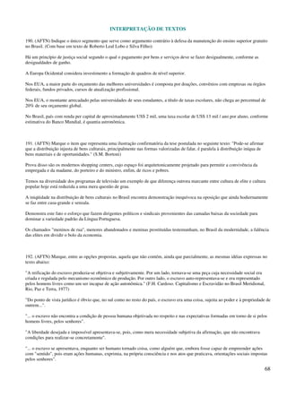 INTERPRETAÇÃO DE TEXTOS
68
190. (AFTN) Indique o único segmento que serve como argumento contrário à defesa da manutenção do ensino superior gratuito
no Brasil. (Com base em texto de Roberto Leal Lobo e Silva Filho):
Há um princípio de justiça social segundo o qual o pagamento por bens e serviços deve se fazer desigualmente, conforme as
desigualdades de ganho.
A Europa Ocidental considera investimento a formação de quadros de nível superior.
Nos EUA, a maior parte do orçamento das melhores universidades é composta por doações, convênios com empresas ou órgãos
federais, fundos privados, cursos de atualização profissional.
Nos EUA, o montante arrecadado pelas universidades de seus estudantes, a título de taxas escolares, não chega ao percentual de
20% de seu orçamento global.
No Brasil, país com renda per capital de aproximadamente US$ 2 mil, uma taxa escolar de US$ 13 mil / ano por aluno, conforme
estimativa do Banco Mundial, é quantia astronômica.
191. (AFTN) Marque o item que representa uma ilustração confirmatória da tese postulada no seguinte texto: "Pode-se afirmar
que a distribuição injusta de bens culturais, principalmente nas formas valorizadas de falar, é paralela à distribuição iníqua de
bens materiais e de oportunidades." (S.M. Bortoni)
Prova disso são os modernos shopping centers, cujo espaço foi arquitetonicamente projetado para permitir a convivência da
empregada e da madame, do porteiro e do ministro, enfim, de ricos e pobres.
Temos na diversidade dos programas de televisão um exemplo de que diferença outrora marcante entre cultura de elite e cultura
popular hoje está reduzida a uma mera questão de grau.
A iniqüidade na distribuição de bens culturais no Brasil encontra demonstração inequívoca na oposição que ainda hodiernamente
se faz entre casa-grande e senzala.
Demonstra este fato o esforço que fazem dirigentes políticos e sindicais provenientes das camadas baixas da sociedade para
dominar a variedade padrão da Língua Portuguesa.
Os chamados "meninos de rua", menores abandonados e meninas prostituídas testemunham, no Brasil da modernidade, a falência
das elites em dividir o bolo da economia.
192. (AFTN) Marque, entre as opções propostas, aquela que não contém, ainda que parcialmente, as mesmas idéias expressas no
texto abaixo:
"A reificação do escravo produzia-se objetiva e subjetivamente. Por um lado, tornava-se uma peça cuja necessidade social era
criada e regulada pelo mecanismo econômico de produção. Por outro lado, o escravo auto-representava-se e era representado
pelos homens livres como um ser incapaz de ação autonômica." (F.H. Cardoso. Capitalismo e Escravidão no Brasil Meridional,
Rio, Paz e Terra, 1977)
"Do ponto de vista jurídico é óbvio que, no sul como no resto do país, o escravo era uma coisa, sujeita ao poder e à propriedade de
outrem...".
"... o escravo não encontra a condição de pessoa humana objetivada no respeito e nas expectativas formadas em torno de si pelos
homens livres, pelos senhores".
"A liberdade desejada e impossível apresentava-se, pois, como mera necessidade subjetiva da afirmação, que não encontrava
condições para realizar-se concretamente".
"... o escravo se apresentava, enquanto ser humano tornado coisa, como alguém que, embora fosse capaz de empreender ações
com "sentido", pois eram ações humanas, exprimia, na própria consciência e nos atos que praticava, orientações sociais impostas
pelos senhores".
 