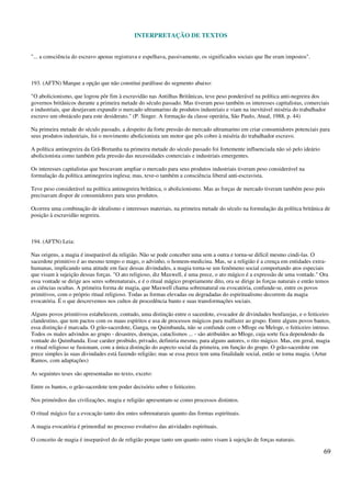 INTERPRETAÇÃO DE TEXTOS
69
"... a consciência do escravo apenas registrava e espelhava, passivamente, os significados sociais que lhe eram impostos".
193. (AFTN) Marque a opção que não constitui paráfrase do segmento abaixo:
"O abolicionismo, que logrou pôr fim à escravidão nas Antilhas Britânicas, teve peso ponderável na política anti-negreira dos
governos britânicos durante a primeira metade do século passado. Mas tiveram peso também os interesses capitalistas, comerciais
e industriais, que desejavam expandir o mercado ultramarino de produtos industriais e viam na inevitável miséria do trabalhador
escravo um obstáculo para este desiderato." (P. Singer. A formação da classe operária, São Paulo, Atual, 1988, p. 44)
Na primeira metade do século passado, a despeito da forte pressão do mercado ultramarino em criar consumidores potenciais para
seus produtos industriais, foi o movimento abolicionista um motor que pôs cobro à miséria do trabalhador escravo.
A política antinegreira da Grã-Bretanha na primeira metade do século passado foi fortemente influenciada não só pelo ideário
abolicionista como também pela pressão das necessidades comerciais e industriais emergentes.
Os interesses capitalistas que buscavam ampliar o mercado para seus produtos industriais tiveram peso considerável na
formulação da política antinegreira inglesa; mas, teve-o também a consciência liberal anti-escravista.
Teve peso considerável na política antinegreira britânica, o abolicionismo. Mas as forças de mercado tiveram também peso pois
precisavam dispor de consumidores para seus produtos.
Ocorreu uma combinação de idealismo e interesses materiais, na primeira metade do século na formulação da política britânica de
posição à escravidão negreira.
194. (AFTN) Leia:
Nas origens, a magia é inseparável da religião. Não se pode conceber uma sem a outra e torna-se difícil mesmo cindi-las. O
sacerdote primitivo é ao mesmo tempo o mago, o advinho, o homem-medicina. Mas, se a religião é a crença em entidades extra-
humanas, implicando uma atitude em face dessas divindades, a magia torna-se um fenômeno social comportando atos especiais
que visam à sujeição dessas forças. "O ato religioso, diz Maxwell, é uma prece, o ato mágico é a expressão de uma vontade." Ora
essa vontade se dirige aos seres sobrenaturais, e é o ritual mágico propriamente dito, ora se dirige às forças naturais e então temos
as ciências ocultas. A primeira forma de magia, que Maxwell chama sobrenatural ou evocatória, confunde-se, entre os povos
primitivos, com o próprio ritual religioso. Todas as formas elevadas ou degradadas do espiritualismo decorrem da magia
evocatória. É o que descrevemos nos cultos de procedência banto e suas transformações sociais.
Alguns povos primitivos estabelecem, contudo, uma distinção entre o sacerdote, evocador de divindades benfazejas, e o feiticeiro
clandestino, que tem pactos com os maus espíritos e usa de processos mágicos para malfazer ao grupo. Entre alguns povos bantos,
essa distinção é marcada. O grão-sacerdote, Ganga, ou Quimbanda, não se confunde com o Mloge ou Meloge, o feiticeiro intruso.
Todos os males advindos ao grupo - desastres, doenças, cataclismos ... - são atribuídos ao Mloge, cuja sorte fica dependendo da
vontade do Quimbanda. Esse caráter proibido, privado, definiria mesmo, para alguns autores, o rito mágico. Mas, em geral, magia
e ritual religioso se fusionam, com a única distinção do aspecto social da primeira, em função do grupo. O grão-sacerdote em
prece simples às suas divindades está fazendo religião; mas se essa prece tem uma finalidade social, então se torna magia. (Artur
Ramos, com adaptações)
As seguintes teses são apresentadas no texto, exceto:
Entre os bantos, o grão-sacerdote tem poder decisório sobre o feiticeiro.
Nos primórdios das civilizações, magia e religião apresentam-se como processos distintos.
O ritual mágico faz a evocação tanto dos entes sobrenaturais quanto das formas espirituais.
A magia evocatória é primordial no processo evolutivo das atividades espirituais.
O conceito de magia é inseparável do de religião porque tanto um quanto outro visam à sujeição de forças naturais.
 