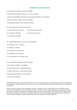 INTERPRETAÇÃO DE TEXTOS
7
a racionalização comunicativa valorizou o trabalho
o homem pôde decidir quais seriam os novos valores aceitáveis
o advento da racionalidade emancipou o homem do jugo da tradição e da autoridade
o homem, ao perder a tradição, perdeu a autoridade
a racionalidade impeliu o homem ao jugo da tradição
19. A racionalização do mundo vivido permitiu:
a) a tríplice dimensão da verdade d) um aumento da autonomia
b) a aceitação da autoridade e) a busca da justiça social
c) a valorização do trabalho
20. A modernidade gerou dois processos da racionalização:
a) a do mundo vivido e a sistêmica
b) a subjetiva e a objetiva
c) a instrumental e a da Economia
d) a da tradição e a da autoridade
e) a da comunicação e a do mundo vivido
21. A racionalização regida pela razão institucional:
a) veio explicar a tradição e a autoridade
b) é imprescindível para a comunicação humana
c) impõe aos indivíduos a comunicação das ações
d) ganhou dimensão maior por causa do Estado
e) fez decrescer a liberdade
(ETF-SP) Instruções para as questões de números 22 e 23. Essas questões referem-se a compreensão de leitura. Leia atentamente
cada uma delas e assinale a alternativa que esteja de acordo com o texto apresentado. Baseie-se exclusivamente nas informações
nele contidas.
Para fazer uma boa compra no ramo imobiliário, não basta ter dinheiro na mão. É imprescindível que o comprador seja frio,
calculista e bem informado. Na hora de comprar um imóvel, a emoção é um dos maiores inimigos de um bom negócio. Assim,
por mais que se goste de uma casa, convém manter sempre um certo ar de contrariedade. Se o vendedor perceber qualquer sinal
de emoção, isso poderá custar dinheiro ao comprador. Não é por outra razão que quem compra para especular ou apenas para
investir costuma conseguir um melhor negócio do que quem está à procura de um lugar para morar.
 