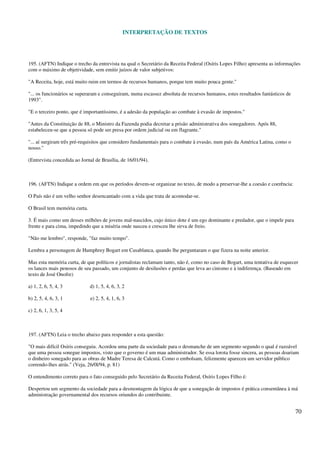 INTERPRETAÇÃO DE TEXTOS
70
195. (AFTN) Indique o trecho da entrevista na qual o Secretário da Receita Federal (Osíris Lopes Filho) apresenta as informações
com o máximo de objetividade, sem emitir juízos de valor subjetivos:
"A Receita, hoje, está muito ruim em termos de recursos humanos, porque tem muito pouca gente."
"... os funcionários se superaram e conseguiram, numa escassez absoluta de recursos humanos, estes resultados fantásticos de
1993".
"E o terceiro ponto, que é importantíssimo, é a adesão da população ao combate à evasão de impostos."
"Antes da Constituição de 88, o Ministro da Fazenda podia decretar a prisão administrativa dos sonegadores. Após 88,
estabeleceu-se que a pessoa só pode ser presa por ordem judicial ou em flagrante."
"... aí surgiram três pré-requisitos que considero fundamentais para o combate à evasão, num país da América Latina, como o
nosso."
(Entrevista concedida ao Jornal de Brasília, de 16/01/94).
196. (AFTN) Indique a ordem em que os períodos devem-se organizar no texto, de modo a preservar-lhe a coesão e coerência:
O País não é um velho senhor desencantado com a vida que trata de acomodar-se.
O Brasil tem memória curta.
3. É mais como um desses milhões de jovens mal-nascidos, cujo único dote é um ego dominante e predador, que o impele para
frente e para cima, impedindo que a miséria onde nasceu e cresceu lhe sirva de freio.
"Não me lembro", responde, "faz muito tempo".
Lembra a personagem de Humphrey Bogart em Casablanca, quando lhe perguntaram o que fizera na noite anterior.
Mas esta memória curta, de que políticos e jornalistas reclamam tanto, não é, como no caso de Bogart, uma tentativa de esquecer
os lances mais penosos de seu passado, um conjunto de desilusões e perdas que leva ao cinismo e à indiferença. (Baseado em
texto de José Onofre)
a) 1, 2, 6, 5, 4, 3 d) 1, 5, 4, 6, 3, 2
b) 2, 5, 4, 6, 3, 1 e) 2, 5, 4, 1, 6, 3
c) 2, 6, 1, 3, 5, 4
197. (AFTN) Leia o trecho abaixo para responder a esta questão:
"O mais difícil Osíris conseguiu. Acordou uma parte da sociedade para o desmanche de um segmento segundo o qual é razoável
que uma pessoa sonegue impostos, visto que o governo é um mau administrador. Se essa lorota fosse sincera, as pessoas doariam
o dinheiro sonegado para as obras de Madre Teresa de Calcutá. Como o embolsam, felizmente apareceu um servidor público
correndo-lhes atrás." (Veja, 26/0l/94, p. 81)
O entendimento correto para o fato conseguido pelo Secretário da Receita Federal, Osíris Lopes Filho é:
Despertou um segmento da sociedade para a desmontagem da lógica de que a sonegação de impostos é prática consentânea à má
administração governamental dos recursos oriundos do contribuinte.
 