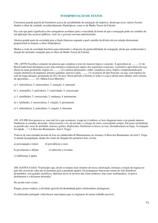 INTERPRETAÇÃO DE TEXTOS
71
Convenceu grande parcela de brasileiros acerca da razoabilidade da sonegação de impostos, desde que esses valores fossem
doados a obras de caridade, reconhecidamente filantrópicas, como as de Madre Teresa de Calcutá.
Fez com que parte significativa dos sonegadores acordasse para a veracidade da lorota de que a sonegação pode ser corolária da
má aplicação dos recursos públicos, visto ser o governo um mau administrador.
Alertou grande parte da sociedade para a ilação falaciosa segundo a qual o perdão da dívida está em relação diretamente
proporcional às doações a obras filantrópicas.
Mudou a visão da sociedade brasileira para referendar o silogismo da permissibilidade da sonegação, desde que condicionada à
doação do montante sonegado para as obras de Madre Teresa de Calcutá.
198. (AFTN) Escolha o conjunto de palavras que completa o texto de maneira lógica e coerente: A agricultura de .......... (1) do
Brasil tradicional distinguiu-se por uma estrutura composta por alguns dos segmentos essenciais. A primitiva agricultura da roça
aberta na mata geralmente virgem era .......... (2) (culturas dominantes: milho, mandioca, arroz, feijão), complementada pela
criação doméstica de pequenos animais (galinhas, porcos) e pela .......... (3) ou pousio de tipo florestal, ou seja, com repouso do
solo de longa duração, geralmente de 20 a 30 anos. Nesse período a floresta se refaz e a roça é aberta mais adiante, num sistema
de agricultura .......... (4). (Maria Luiza Marcílio)
a) 1. subsistência; 2. monocultura; 3. mutação; 4. itinerante
b) 1. monopólio; 2. policultura; 3. rotatividade; 4. consorciada
c) 1. minifúndio; 2. consorciada; 3. mudança; 4. permanente
d) 1. latifúndio; 2. monocultura; 3. rotação; 4. permanente
e) 1. subsistência; 2. policultura; 3. rotação; 4. itinerante
199. (UF-PR) Isso pensava-se, mas não foi o que aconteceu. Longe de ir embora, os bois chegaram mais e em grande número.
Ganharam as estradas, descendo. Atravessaram o rio, de um lado, o córrego de outro, convergindo sempre. Em pouco já lambiam
as paredes das casas de arrebalde, mansos, gordos, displicentes. Encheram os becos, as ruas, desembocaram no largo. A ocupação
foi rápida ... " ( A Hora dos Ruminantes, José J. Veiga)
Trata-se de uma estranha invasão de bois na cidadezinha de Manarairema, no romance A Hora dos Ruminantes, de José J. Veiga.
A atitude da população, diante dos sinais de chegada dos primeiros bois, revela:
a) preocupação e temor d) previdência e susto
b) pessimismo e aflição e) indecisão e covardia
c) indiferença e apatia
200. (SANTA CASA) "O princípio que, desde os tempos mais remotos de nossa colonização, norteara a criação de riqueza no
país não cessou de valer um só momento para a produção agrária. Os portugueses buscavam extrair do solo benefícios
desmedidos, sem grandes sacrifícios. Queriam servir-se da terra não como senhores, mas como usufrutuários, só para a
desfrutarem e a deixarem destruída."
De acordo com o texto:
Porque, pouco rendosa, a atividade agrícola foi desdenhada pelos colonizadores portugueses.
O colonizador português vinha buscar uma riqueza que se originasse do menor trabalho possível.
 
