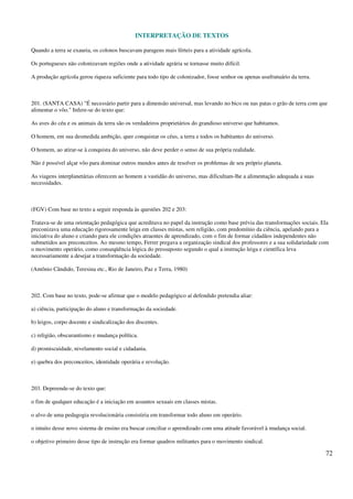 INTERPRETAÇÃO DE TEXTOS
72
Quando a terra se exauria, os colonos buscavam paragens mais férteis para a atividade agrícola.
Os portugueses não colonizavam regiões onde a atividade agrária se tornasse muito difícil.
A produção agrícola gerou riqueza suficiente para todo tipo de colonizador, fosse senhor ou apenas usufrutuário da terra.
201. (SANTA CASA) "É necessário partir para a dimensão universal, mas levando no bico ou nas patas o grão de terra com que
alimentar o vôo." Infere-se do texto que:
As aves do céu e os animais da terra são os verdadeiros proprietários do grandioso universo que habitamos.
O homem, em sua desmedida ambição, quer conquistar os céus, a terra e todos os habitantes do universo.
O homem, ao atirar-se à conquista do universo, não deve perder o senso de sua própria realidade.
Não é possível alçar vôo para dominar outros mundos antes de resolver os problemas de seu próprio planeta.
As viagens interplanetárias oferecem ao homem a vastidão do universo, mas dificultam-lhe a alimentação adequada a suas
necessidades.
(FGV) Com base no texto a seguir responda às questões 202 e 203:
Tratava-se de uma orientação pedagógica que acreditava no papel da instrução como base prévia das transformações sociais. Ela
preconizava uma educação rigorosamente leiga em classes mistas, sem religião, com predomínio da ciência, apelando para a
iniciativa do aluno e criando para ele condições atraentes de aprendizado, com o fim de formar cidadãos independentes não
submetidos aos preconceitos. Ao mesmo tempo, Ferrer pregava a organização sindical dos professores e a sua solidariedade com
o movimento operário, como conseqüência lógica do pressuposto segundo o qual a instrução leiga e científica leva
necessariamente a desejar a transformação da sociedade.
(Antônio Cândido, Teresina etc., Rio de Janeiro, Paz e Terra, 1980)
202. Com base no texto, pode-se afirmar que o modelo pedagógico aí defendido pretendia aliar:
a) ciência, participação do aluno e transformação da sociedade.
b) leigos, corpo docente e sindicalização dos discentes.
c) religião, obscurantismo e mudança política.
d) promiscuidade, nivelamento social e cidadania.
e) quebra dos preconceitos, identidade operária e revolução.
203. Depreende-se do texto que:
o fim de qualquer educação é a iniciação em assuntos sexuais em classes mistas.
o alvo de uma pedagogia revolucionária consistiria em transformar todo aluno em operário.
o intuito desse novo sistema de ensino era buscar conciliar o aprendizado com uma atitude favorável à mudança social.
o objetivo primeiro desse tipo de instrução era formar quadros militantes para o movimento sindical.
 