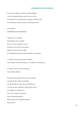 INTERPRETAÇÃO DE TEXTOS
74
b) nervosismo saltitante; território livre da imaginação.
c) prazo de atuação limitado; ponto de vista não trivial.
d) informação ou comentário preciso; apuração imediata do fato.
e) inclinação para o jogo da fantasia; especialização suada.
207. (FATEC)
CONFIDÊNCIA DO ITABIRANO
Alguns anos vivi em Itabira
Principalmente nasci em Itabira.
Por isso sou triste, orgulhoso: de ferro.
Noventa por cento de ferro nas calçadas.
Oitenta por cento de ferro nas almas.
E esse alheamento do que na vida é porosidade e comunicação.
A vontade de amar, que me paralisa o trabalho,
vem de Itabira, de suas noites brancas, sem mulheres e sem horizontes.
E o hábito de sofrer, que tanto me diverte,
é doce herança itabirana.
De Itabira trouxe prendas diversas que ora te ofereço:
esta pedra de ferro, futuro aço do Brasil;
este São Benedito do velho santeiro Alfredo Duval;
este couro de anta, estendido no sofá da sala de visitas;
este orgulho, esta cabeça baixa...
Tive ouro, tive gado, tive fazendas.
Hoje sou funcionário público.
Itabira é apenas uma fotografia na parede.
Mas como dói!
 