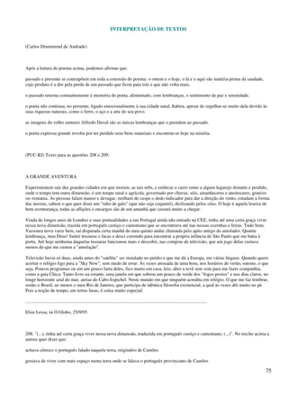 INTERPRETAÇÃO DE TEXTOS
75
(Carlos Drummond de Andrade)
Após a leitura do poema acima, podemos afirmar que:
passado e presente se contrapõem em toda a extensão do poema: o ontem e o hoje, o lá e o aqui são matéria-prima da saudade,
cujo produto é a dor pela perda de um passado que ficou para trás e que não volta mais.
o passado retorna constantemente à memória do poeta, alimentado, com lembranças, o sentimento de paz e serenidade.
o poeta não continua, no presente, ligado emocionalmente à sua cidade natal, Itabira, apesar de orgulhar-se muito dela devido às
suas riquezas naturais, como o ferro, o aço e a arte do seu povo.
as imagens do velho santeiro Alfredo Duval são as únicas lembranças que o prendem ao passado.
o poeta expressa grande revolta por ter perdido seus bens materiais e encontrar-se hoje na miséria.
(PUC-RJ) Texto para as questões 208 e 209:
A GRANDE AVENTURA
Experimentem sair das grandes cidades em que moram, as tais urbs, e embicar o carro rumo a algum lugarejo distante e perdido,
onde o tempo tem outra dimensão, é um tempo rural e agrícola, governado por chuvas, sóis, amanheceres e anoiteceres, granizo
ou ventania. As pessoas falam manso e devagar, molham de cuspe o dedo indicador para dar a direção do vento, estudam a forma
das nuvens, sabem o que quer dizer um "rabo de galo" (que não seja coquetel), deslizando pelos céus. O hoje é aquela leseira de
bem aventurança, todas as aflições e encargos são de um amanhã que custará muito a chegar.
Vinda de longos anos de Londres e suas pontualidades a um Portugal ainda não entrado na CEE, tinha até uma certa graça viver
nessa nova dimensão, trazida em português castiço e camoniano que se encontrava até nas nossas cozinhas e feiras. Tudo bom.
Vassoura nova varre bem, saí disparada certa manhã do meu quinto andar chamada pelo apito antigo do amolador. Quanta
lembrança, meu Deus! Juntei tesouras e facas e desci correndo para encontrar a própria infância de São Paulo que me batia à
porta. Até hoje nenhuma daquelas tesouras funcionou mais e descobri, nas compras de televisão, que um jogo delas custava
menos do que me custou a "amolação".
Televisão havia só duas, ainda antes do "satélite" ser instalado no prédio e que me dá a Europa, em várias línguas. Quando quero
acertar o relógio ligo para a "Sky New", sem medo de errar. Às vezes atrasada de uma hora, nos horários de verão, outono, o que
seja. Poucos programas ou em um pouco farta deles, fico muito em casa, leio, abro a tevê sem som para me fazer companhia,
como a gata Chica. Tanto livro na estante, uma janela em que sobrou um pouco de verde dos "fogos postos" e nos dias claros, no
longe horizonte azul do mar, areias do Cabo Espichel. Neste mundo em que ninguém acredita em relógio. O que me faz lembrar,
senão o Brasil, ao menos o meu Rio de Janeiro, que participa de idêntica filosofia existencial, a qual às vezes dói muito no pé.
Pois a noção de tempo, em terras lusas, é coisa muito especial.
..........................................................................................................................................................
Elsie Lessa, in O Globo, 25/9/95
208. "(...), tinha até certa graça viver nessa nova dimensão, traduzida em português castiço e camoniano, (...)". No trecho acima a
autora quer dizer que:
achava cômico o português falado naquela terra, originário de Camões
gostava de viver com mais espaço numa terra onde se falava o português provinciano de Camões
 