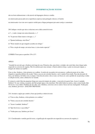 INTERPRETAÇÃO DE TEXTOS
76
não era bom redimensionar a vida através da linguagem clássica e erudita
era interessante passar pela nova experiência expressa num português clássico, à Camões
era interessante viver este novo aspecto vertido para a língua portuguesa por autor castiço e camoniano
209. Indique o trecho que não se relaciona com a idéia central do texto:
a) "(...) onde o tempo tem outra dimensão, (...)"
b) "As pessoas falam manso e devagar, (...)"
c) "Quanta lembrança, meu Deus!"
d) "Neste mundo em que ninguém acredita em relógio."
e) "Pois a noção de tempo, em terras lusas, é coisa muito especial."
(UNIRIO) Texto para as questões 210 a 217:
APELO
"Amanhã faz um mês que a Senhora está longe de casa. Primeiros dias, para dizer a verdade, não senti falta, bom chegar tarde,
esquecido na conversa de esquina. Não foi ausência por uma semana: o batom ainda no lenço, o prato na mesa por engano, a
imagem de relance no espelho.
Com os dias, Senhora, o leite primeira vez coalhou. A notícia de sua perda veio aos poucos: a pilha de jornais ali no chão,
ninguém os guardou debaixo da escada. Toda a casa era um corredor deserto, e até o canário ficou mudo. Para não dar parte de
fraco, ah, Senhora, fui beber com os amigos. Uma hora da noite e eles se iam e eu ficava só, sem o perdão de sua presença a todas
as aflições do dia, como a última luz na varanda.
E comecei a sentir falta das pequenas brigas por causa do tempero da salada - o meu jeito de querer bem. Acaso é saudade,
Senhora? Às suas violetas, na janela, não lhes poupei água e elas murcham. Não tenho botão na camisa, calço a meia furada. Que
fim levou o saca-rolhas? Nenhum de nós sabe, sem a Senhora, conversar com os outros: bocas raivosas mastigando. Venha para
casa, Senhora, por favor". (DALTON TREVISAN)
210. Assinale a opção que contém a frase que justifica o título do texto:
a) "Com os dias, Senhora, o leite primeira vez coalhou."
b) "Toda a casa era um corredor deserto."
c) "Acaso é saudade, Senhora?"
d) "Que fim levou o saca-rolhas?"
e) "Venha para casa, Senhora, por favor."
211. Considerando o sentido geral do texto, a significação de esquecido em esquecido na conversa de esquina, é:
 