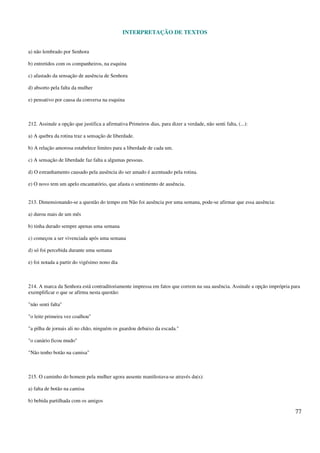 INTERPRETAÇÃO DE TEXTOS
77
a) não lembrado por Senhora
b) entretidos com os companheiros, na esquina
c) afastado da sensação de ausência de Senhora
d) absorto pela falta da mulher
e) pensativo por causa da conversa na esquina
212. Assinale a opção que justifica a afirmativa Primeiros dias, para dizer a verdade, não senti falta, (...):
a) A quebra da rotina traz a sensação de liberdade.
b) A relação amorosa estabelece limites para a liberdade de cada um.
c) A sensação de liberdade faz falta a algumas pessoas.
d) O estranhamento causado pela ausência do ser amado é acentuado pela rotina.
e) O novo tem um apelo encantatório, que afasta o sentimento de ausência.
213. Dimensionando-se a questão do tempo em Não foi ausência por uma semana, pode-se afirmar que essa ausência:
a) durou mais de um mês
b) tinha durado sempre apenas uma semana
c) começou a ser vivenciada após uma semana
d) só foi percebida durante uma semana
e) foi notada a partir do vigésimo nono dia
214. A marca da Senhora está contraditoriamente impressa em fatos que correm na sua ausência. Assinale a opção imprópria para
exemplificar o que se afirma nesta questão:
"não senti falta"
"o leite primeira vez coalhou"
"a pilha de jornais ali no chão, ninguém os guardou debaixo da escada."
"o canário ficou mudo"
"Não tenho botão na camisa"
215. O caminho do homem pela mulher agora ausente manifestava-se através da(s):
a) falta de botão na camisa
b) bebida partilhada com os amigos
 