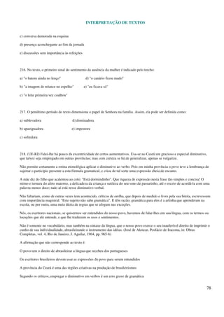 INTERPRETAÇÃO DE TEXTOS
78
c) conversa demorada na esquina
d) presença aconchegante ao fim da jornada
e) discussões sem importância às refeições
216. No texto, o primeiro sinal do sentimento da ausência da mulher é indicado pelo trecho:
a) "o batom ainda no lenço" d) "o canário ficou mudo"
b) "a imagem de relance no espelho" e) "eu ficava só"
c) "o leite primeira vez coalhou"
217. O penúltimo período do texto dimensiona o papel de Senhora na família. Assim, ela pode ser definida como:
a) sublevadora d) dominadora
b) apaziguadora e) impostora
c) sofredora
218. (UE-RJ) Falei-lhe há pouco da excentricidade de certos aumentativos. Usa-se no Ceará um gracioso e especial diminutivo,
que talvez seja empregado em outras províncias; mas com certeza se há de generalizar, apenas se vulgarize.
Não permite certamente a rotina etimológica aplicar o diminutivo ao verbo. Pois em minha província o povo teve a lembrança de
sujeitar o particípio presente a esta fórmula gramatical, e criou de tal sorte uma expressão cheia de encanto.
A mãe diz do filho que acalentou ao colo: "Está dormindinho". Que riqueza de expressão nesta frase tão simples e concisa! O
mimo e ternura do afeto materno, a delicadeza da criança e sutileza do seu sono de passarinho, até o receio de acordá-la com uma
palavra menos doce; tudo aí está nesse diminutivo verbal.
Não faltariam, como de outras vezes tem acontecido, críticos de orelha, que depois de medido o livro pela sua bitola, escrevessem
com importância magistral: "Este sujeito não sabe gramática". E têm razão; gramática para eles é a artinha que aprenderam na
escola, ou por outra, uma meia dúzia de regras que se afogam nas exceções.
Nós, os escritores nacionais, se quisermos ser entendidos do nosso povo, havemos de falar-lhes em sua língua, com os termos ou
locuções que ele entende, e que lhe traduzem os usos e sentimentos.
Não é somente no vocabulário, mas também na sintaxe da língua, que o nosso povo exerce o seu inauferível direito de imprimir o
cunho de sua individualidade, abrasileirando o instrumento das idéias. (José de Alencar, Posfácio de Iracema, in: Obras
Completas, vol. 4, Rio de Janeiro, J. Aguilar, 1964, pp. 965-6)
A afirmação que não corresponde ao texto é:
O povo tem o direito de abrasileirar a língua que recebeu dos portugueses
Os escritores brasileiros devem usar as expressões do povo para serem entendidos
A província do Ceará é uma das regiões criativas na produção de brasileirismos
Segundo os críticos, empregar o diminutivo em verbos é um erro grave de gramática
 