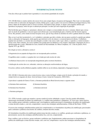 INTERPRETAÇÃO DE TEXTOS
79
Uma das críticas que se podem fazer à gramática é a sua enorme quantidade de exceções
219. (UE-RJ) Entre os muitos méritos dos nossos livros nem sempre figura o da pureza da linguagem. Não é raro ver intercalados
em bom estilo os solecismos da linguagem comum, defeito grave, a que se junta o da excessiva influência da língua francesa. Este
ponto é objeto de divergência entre os nossos escritores. Divergência digo, porque, se alguns caem naqueles defeitos por
ignorância ou preguiça, outros há que os adotam por princípio, ou antes por uma exageração de princípio.
Não há dúvidas que as línguas se aumentam e alteram com o tempo e as necessidades dos usos e costumes. Querer que a nossa
pare no século de quinhentos, é um erro igual ao de afirmar que a sua transplantação para a América não lhe inseriu riquezas
novas. Há, portanto, certos modos de dizer locuções novas, que de força entram no domínio do estilo e ganham direito de cidade.
Mas se isso é um fato incontestável, e se é verdadeiro o princípio que dele se deduz, não me parece aceitável a opinião que admite
todas as alterações da linguagem, ainda aquelas que destroem as leis da sintaxe e a essencial pureza do idioma. A influência
popular tem um limite; e o escritor não está obrigado a receber e dar curso a tudo o que o abuso, o capricho e a moda inventam e
fazem correr. Pelo contrário, ele exerce também uma grande parte de influência a este respeito, depurando a linguagem do povo e
aperfeiçoando-lhe a razão. (Machado de Assis, Instinto de Nacionalidade. In: Obras Completas, vol. 3, Rio de janeiro, Nova
Aguilar, l973, pp. 808-9.)
Em relação ao texto a afirmativa correta é:
A hegemonia do uso popular da língua deve ser incorporada pelos escritores.
O equilíbrio entre o erudito e o popular deve ser evitado por todo escritor de valor.
A influência francesa deve ser incorporada integralmente pelos escritores brasileiros.
A dedicação do escritor deve ser, sobretudo, valorizar as alterações morfossintáticas da língua.
O escritor, embora receba influência popular, também influi no uso do idioma, depurando a linguagem do povo.
220. (UE-RJ) A literatura não toma o nome da terra, toma o nome da língua: sempre assim foi desde o princípio do mundo, e
sempre há de ser enquanto ele durar. (José da Gama e Castro: Jornal do Commercio, 29/01/1842.)
A prevalecer a opinião de Gama e Castro, a literatura produzida no Brasil deveria tomar o seguinte nome:
a) literatura ibero-americana d) literatura brasileira
b) literatura luso-brasileira e) literatura universal
c) literatura portuguesa
221. (TTN) Assinale a opção que mantém o mesmo sentido do trecho sublinhado a seguir: Uma das grandes dificuldades
operacionais encontradas em planos de estabilização, é o conflito entre perdedores e ganhadores. Às vezes reais, outras fictícios,
estes conflitos geram confrontos e polêmicas que, com freqüência, podem pressionar os formuladores da política de estabilização
a tomar decisões erradas e, com isto, comprometer o sucesso das estratégias antiinflacionárias. (Folha de São Paulo, 7/5/94)
O sucesso das estratégias antiinflacionárias pode ficar comprometido se os formuladores da política de estabilização, pressionados
pelos confrontos e polêmicas decorrentes de conflitos, tomarem decisões erradas.
Os formuladores da política de estabilização podem tomar decisões erradas se os conflitos, gerados por confrontos e polêmicas, os
pressionarem; sucesso das estratégias antiinflacionárias fica, com isto, comprometido.
Estes conflitos, reais ou fictícios, geram confrontos e polêmicas que, freqüentemente, podem pressionar os formuladores da
política de estabilização a tomar decisões erradas, sem, com isso, comprometer o sucesso das estratégias antiinflacionárias.
 