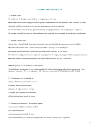 INTERPRETAÇÃO DE TEXTOS
8
22. Segundo o texto:
Os vendedores, via de regra, buscam ludibriar os compradores, e vice-versa.
O vendedor costuma aumentar o preço do imóvel quando o comprador não está bem informado sobre o mercado de valores.
O mercado imobiliário oferece bons investimentos apenas para quem pretende especular.
No ramo imobiliário, uma atitude que aparente indiferença pode propiciar negócio mais vantajoso para o comprador.
No mercado imobiliário, o comprador realiza melhor negócio adquirindo uma propriedade de que não tenha gostado muito.
23. Segundo o mesmo texto:
Quanto maior a disponibilidade financeira do comprador, maior a probabilidade de sucesso no negócio imobiliário.
Disponibilidade econômica não é o único fator que possibilita a realização de um bom negócio.
O vendedor, por preferir negociar com investidores, desfavorece o comprador da casa própria.
Gostar de uma casa é psicologicamente importante em qualquer tipo de compra, seja ela para residência ou para investimento.
O mercado imobiliário oferece oportunidades mais seguras para o investidor que para o especulador.
(TRT) As questões 24 a 27 referem-se ao texto abaixo:
"Sete Quedas por nós passaram / E não soubemos amá-las / E todas sete foram mortas, / E todas sete somem no ar. / Sete
fantasmas, sete crimes / Dos vivos golpeando a vida / Que nunca mais renascerá." (Carlos Drummond de Andrade
24. Por fantasmas, no texto, entende-se:
a) entes sobrenaturais que aparecem aos vivos
b) imagens dos que existem no além
c) imagens de culpa que iremos carregar
d) imagens que assombram e causam medo
e) frutos da imaginação doentia do homem
25. A repetição do conectivo "e" tem efeito de marcar:
que existe uma seqüência cronológica dos fatos
um exagero do conectivo
que existe uma descontinuidade de fatos
que existe uma implicação natural de conseqüência dos dois últimos fatos em relação ao primeiro
 