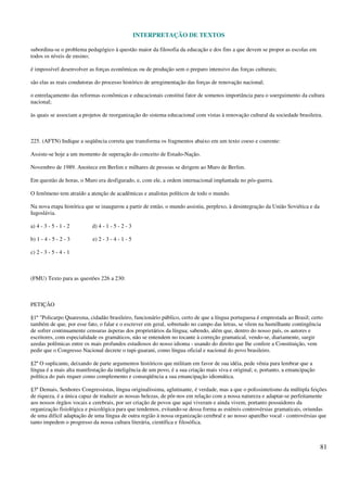 INTERPRETAÇÃO DE TEXTOS
81
subordina-se o problema pedagógico à questão maior da filosofia da educação e dos fins a que devem se propor as escolas em
todos os níveis de ensino;
é impossível desenvolver as forças econômicas ou de produção sem o preparo intensivo das forças culturais;
são elas as reais condutoras do processo histórico de arregimentação das forças de renovação nacional;
o entrelaçamento das reformas econômicas e educacionais constitui fator de somenos importância para o soerguimento da cultura
nacional;
às quais se associam a projetos de reorganização do sistema educacional com vistas à renovação cultural da sociedade brasileira.
225. (AFTN) Indique a seqüência correta que transforma os fragmentos abaixo em um texto coeso e coerente:
Assiste-se hoje a um momento de superação do conceito de Estado-Nação.
Novembro de 1989. Anoitece em Berlim e milhares de pessoas se dirigem ao Muro de Berlim.
Em questão de horas, o Muro era desfigurado, e, com ele, a ordem internacional implantada no pós-guerra.
O fenômeno tem atraído a atenção de acadêmicas e analistas políticos de todo o mundo.
Na nova etapa histórica que se inaugurou a partir de então, o mundo assistiu, perplexo, à desintegração da União Soviética e da
Iugoslávia.
a) 4 - 3 - 5 - 1 - 2 d) 4 - 1 - 5 - 2 - 3
b) 1 - 4 - 5 - 2 - 3 e) 2 - 3 - 4 - 1 - 5
c) 2 - 3 - 5 - 4 - 1
(FMU) Texto para as questões 226 a 230:
PETIÇÃO
§1º "Policarpo Quaresma, cidadão brasileiro, funcionário público, certo de que a língua portuguesa é emprestada ao Brasil; certo
também de que, por esse fato, o falar e o escrever em geral, sobretudo no campo das letras, se vêem na humilhante contingência
de sofrer continuamente censuras ásperas dos proprietários da língua; sabendo, além que, dentro do nosso país, os autores e
escritores, com especialidade os gramáticos, não se entendem no tocante à correção gramatical, vendo-se, diariamente, surgir
azedas polêmicas entre os mais profundos estudiosos do nosso idioma - usando do direito que lhe confere a Constituição, vem
pedir que o Congresso Nacional decrete o tupi-guarani, como língua oficial e nacional do povo brasileiro.
§2º O suplicante, deixando de parte argumentos históricos que militam em favor de sua idéia, pede vênia para lembrar que a
língua é a mais alta manifestação da inteligência de um povo, é a sua criação mais viva e original; e, portanto, a emancipação
política do país requer como complemento e conseqüência a sua emancipação idiomática.
§3º Demais, Senhores Congressistas, língua originalíssima, aglutinante, é verdade, mas a que o polissintetismo da múltipla feições
de riqueza, é a única capaz de traduzir as nossas belezas, de pôr-nos em relação com a nossa natureza e adaptar-se perfeitamente
aos nossos órgãos vocais e cerebrais, por ser criação de povos que aqui viveram e ainda vivem, portanto possuidores da
organização fisiológica e psicológica para que tendemos, evitando-se dessa forma as estéreis controvérsias gramaticais, oriundas
de uma difícil adaptação de uma língua de outra região à nossa organização cerebral e ao nosso aparelho vocal - controvérsias que
tanto impedem o progresso da nossa cultura literária, científica e filosófica.
 