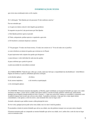INTERPRETAÇÃO DE TEXTOS
9
que existe uma coordenação entre as três orações
26. A afirmação: "Sete Quedas por nós passaram / E não soubemos amá-las."
Faz-nos entender que:
a) só agora nos damos conta do valor daquilo que perdemos
b) enquanto era possível, não passávamos por Sete Quedas
c) Sete Quedas pertence agora ao passado
d) Todos, antigamente, podiam apreciar o espetáculo; agora não
e) Os brasileiros costumam desprezar a natureza
27. Na passagem: "E todas sete foram mortas, / E todas sete somem no ar." O uso de todas sete se justifica:
a) como referência ao número de quedas que existiram no rio Paraná
b) para representar todo conjunto das quedas que desaparece
c) para destacar o valor individual de cada uma das quedas
d) para confirmar que a perda foi parcial
e) pela necessidade de concordância nominal
28. (FARIAS BRITO) "Nada há mais velho que a moda, nada mais fácil que a originalidade das desobediências". (João Ribeiro:
Páginas de Estética) A palavra sublinhada apresenta conotação:
a) de absoluto aplauso d) irônica
b) de censura impiedosa e) de irrestrita co-participação
c) de constrangido aplauso
29. (CESCEM) "O homem-momento desempenha, na História, papel semelhante ao do pequeno holandês que tapou com o dedo
um buraco no dique, e assim salvou a cidade. Sem querer reduzir o encanto da lenda, podemos salientar que, praticamente,
qualquer pessoa naquela situação poderia ter feito o mesmo (...) Aqui, por assim dizer, tropeça-se na grandeza, exatamente como
se poderia tropeçar num tesouro que salvasse uma cidade. A grandeza, entretanto, é algo que deve exigir algum talento
extraordinário, e não apenas a sorte de existir e, num momento feliz estar no lugar certo."
Assinale a alternativa que melhor resume a idéia principal do texto:
Se tiver sorte, qualquer pessoa pode salvar uma cidade, mas isso não é sinal de grandeza
É encantadora a lenda do menino holandês que salvou sua cidade, mas não podemos transpor seu caso para outras situações
O homem-momento pode ser comparado ao menino holandês que salvou sua cidade, isto é, ambos têm a sorte de estar no lugar
certo no momento exato
 