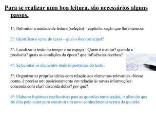 Para se realizar uma boa leitura, são necessários alguns
passos.
1º: Delimitar a unidade de leitura (seleção) - capítulo, seção que lhe interesse;
2º: Identificar o tema do texto – qual o foco principal?
3º: Localizar o texto no tempo e no espaço - Quem é o autor? quando o
produziu? quais as condições da época? que influências recebeu?
4º: Selecionar os elementos mais importantes do texto;
5º: Organizar as próprias ideias com relação aos elementos relevantes -Nesse
ponto, é preciso um posicionamento em relação às novas informações:
concorda com elas? discorda delas? por quê?
6º: Elaborar hipóteses explicativas para as questões tematizadas, ir além do que
foi dito pelo autor para construir um novo conhecimento acerca da questão.
 