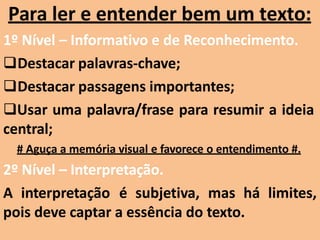 Para ler e entender bem um texto:
1º Nível – Informativo e de Reconhecimento.
Destacar palavras-chave;
Destacar passagens importantes;
Usar uma palavra/frase para resumir a ideia
central;
# Aguça a memória visual e favorece o entendimento #.
2º Nível – Interpretação.
A interpretação é subjetiva, mas há limites,
pois deve captar a essência do texto.
 
