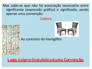Mas sabe-se que não há associação necessária entre
significante (expressão gráfica) e significado, sendo
apenas uma convenção.
Cadeira
Ao contrário do hieróglifos
Logo,osignolinguísticoéuma Conve
nção.
 