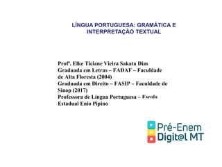 LÍNGUA PORTUGUESA: GRAMÁTICA E
INTERPRETAÇÃO TEXTUAL
Profª. Elke Ticiane Vieira Sakata Dias
Graduada em Letras – FADAF – Faculdade
de Alta Floresta (2004)
Graduada em Direito – FASIP – Faculdade de
Sinop (2017)
Professora de Língua Portuguesa – Escola
Estadual Enio Pipino
 