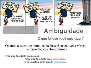 Quando a estrutura sintática da frase é suscetível a várias
interpretações (Homonímia).
Jorge ama Rosa tanto quanto João.
Jorge ama Rosa tanto quanto João a ama.
Jorge ama Rosa tanto quando ele ama João.
 