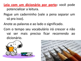 Leia com um dicionário por perto: você pode
potencializar a leitura.
Pegue um caderninho (vale a pena separar um
só pra isso).
Anote as palavras e ao lado o significado.
Com o tempo seu vocabulário irá crescer e não
vai ser mais preciso ficar recorrendo ao
dicionário.
 