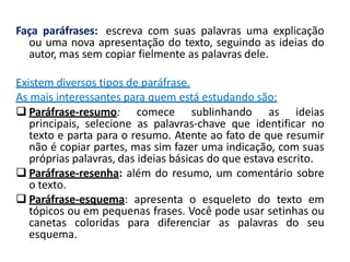 Faça paráfrases: escreva com suas palavras uma explicação
ou uma nova apresentação do texto, seguindo as ideias do
autor, mas sem copiar fielmente as palavras dele.
Existem diversos tipos de paráfrase.
As mais interessantes para quem está estudando são:
 Paráfrase-resumo: comece sublinhando as ideias
principais, selecione as palavras-chave que identificar no
texto e parta para o resumo. Atente ao fato de que resumir
não é copiar partes, mas sim fazer uma indicação, com suas
próprias palavras, das ideias básicas do que estava escrito.
 Paráfrase-resenha: além do resumo, um comentário sobre
o texto.
 Paráfrase-esquema: apresenta o esqueleto do texto em
tópicos ou em pequenas frases. Você pode usar setinhas ou
canetas coloridas para diferenciar as palavras do seu
esquema.
 