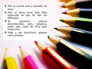  Não se assuste com o tamanho do
texto;
 Não se deixe levar pela falsa
impressão de que ler não faz
diferença;
 Se encontrar palavra
desconhecidas, pare, pesquise,
anote num canto do livro para
memorizar;
 Volte a um texto/livro, quantas
vezes precisar.
 