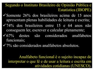 Segundo o Instituto Brasileiro de Opinião Pública e
Estatística (IBOPE)
Somente 26% dos brasileiros acima de 15 anos
apresentam plenas habilidades de leitura e escrita;
74% dos brasileiros entre 15 e 64 anos não
conseguem ler, escrever e calcular plenamente;
67% destes são considerados analfabetos
funcionais;
7% são considerados analfabetos absolutos.
Analfabeto funcional é o sujeito incapaz de
interpretar o que lê e de usar a leitura e escrita em
atividades cotidianas (UNESCO).
 