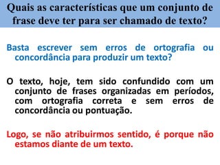 Quais as características que um conjunto de
frase deve ter para ser chamado de texto?
Basta escrever sem erros de ortografia ou
concordância para produzir um texto?
O texto, hoje, tem sido confundido com um
conjunto de frases organizadas em períodos,
com ortografia correta e sem erros de
concordância ou pontuação.
Logo, se não atribuirmos sentido, é porque não
estamos diante de um texto.
 