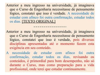 Anterior a meu ingresso na universidade, já imaginava
que o Curso de Engenharia necessitasse de pensamento
lógico, constatei que isso é verdade. A necessidade de
estudar com afinco foi outra confirmação, estudar todos
os dias. [TEXTO ORIGINAL]
Anterior a meu ingresso na universidade, já imaginava
que o Curso de Engenharia necessitasse de pensamento
lógico, constatei que isso é verdade, pois diversas
disciplinas apresentadas até o momento fazem esta
exigência em seu conteúdo.
A necessidade de estudar com afinco foi outra
confirmação, estudar todos os dias, revisando os
conteúdos, é primordial para bom desempenho, não só
durante o Curso, mas como preparação para a vida
profissional, onde terei que estudar continuamente.
 