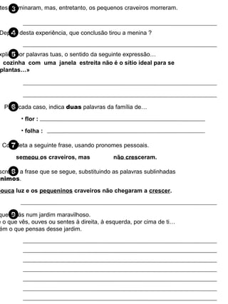 3tes germinaram, mas, entretanto, os pequenos craveiros morreram.
4Depois desta experiência, que conclusão tirou a menina ?
5xplica por palavras tuas, o sentido da seguinte expressão…
6Para cada caso, indica duas palavras da família de…
7Completa a seguinte frase, usando pronomes pessoais.
8screver a frase que se segue, substituindo as palavras sublinhadas
ónimos.
9que estás num jardim maravilhoso.
e o que vês, ouves ou sentes à direita, à esquerda, por cima de ti…
ém o que pensas desse jardim.
cozinha com uma janela estreita não é o sítio ideal para se
plantas…»
• flor :
• folha :
semeou os craveiros, mas não cresceram.
pouca luz e os pequeninos craveiros não chegaram a crescer.
 