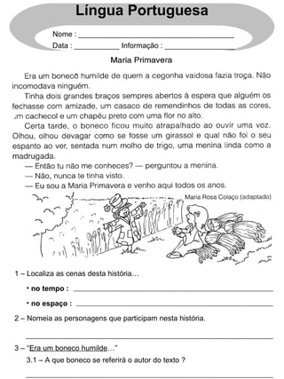 1 – Localiza as cenas desta história…
2 – Nomeia as personagens que participam nesta história.
3 – “Era um boneco humilde…”
3.1 – A que boneco se referirá o autor do texto ?
• no tempo :
• no espaço :
Língua Portuguesa
Nome : ______________________________________
Data : ___________ Informação : _________________
 