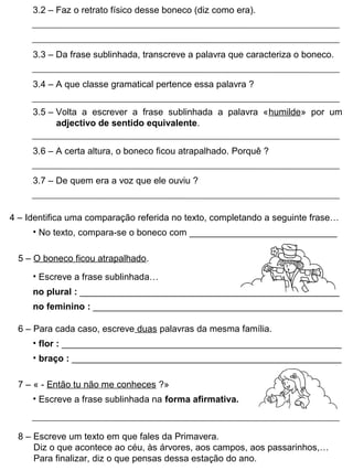 3.2 – Faz o retrato físico desse boneco (diz como era).
4 – Identifica uma comparação referida no texto, completando a seguinte frase…
• No texto, compara-se o boneco com _____________________________
5 – O boneco ficou atrapalhado.
• Escreve a frase sublinhada…
7 – « - Então tu não me conheces ?»
3.3 – Da frase sublinhada, transcreve a palavra que caracteriza o boneco.
3.4 – A que classe gramatical pertence essa palavra ?
3.5 – Volta a escrever a frase sublinhada a palavra «humilde» por um
adjectivo de sentido equivalente.
3.6 – A certa altura, o boneco ficou atrapalhado. Porquê ?
3.7 – De quem era a voz que ele ouviu ?
no plural : ___________________________________________________
no feminino : _________________________________________________
6 – Para cada caso, escreve duas palavras da mesma família.
• flor : _______________________________________________________
• braço : _____________________________________________________
• Escreve a frase sublinhada na forma afirmativa.
8 – Escreve um texto em que fales da Primavera.
Diz o que acontece ao céu, às árvores, aos campos, aos passarinhos,…
Para finalizar, diz o que pensas dessa estação do ano.
 