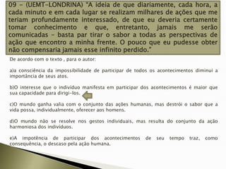 09 - (UEMT-LONDRINA) “A ideia de que diariamente, cada hora, a
cada minuto e em cada lugar se realizam milhares de ações que me
teriam profundamente interessado, de que eu deveria certamente
tomar conhecimento e que, entretanto, jamais me serão
comunicadas – basta par tirar o sabor a todas as perspectivas de
ação que encontro a minha frente. O pouco que eu pudesse obter
não compensaria jamais esse infinito perdido.”
De acordo com o texto , para o autor:
a)a consciência da impossibilidade de participar de todos os acontecimentos diminui a
importância de seus atos.
b)O interesse que o indivíduo manifesta em participar dos acontecimentos é maior que
sua capacidade para dirigi-los.
c)O mundo ganha valia com o conjunto das ações humanas, mas destrói o sabor que a
vida possa, individualmente, oferecer aos homens.
d)O mundo não se resolve nos gestos individuais, mas resulta do conjunto da ação
harmoniosa dos indivíduos.
e)A impotência de participar dos acontecimentos
consequência, o descaso pela ação humana.

de

seu

tempo

traz,

como

 