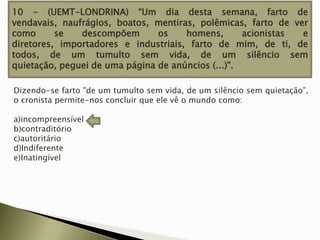 10 - (UEMT-LONDRINA) “Um dia desta semana, farto de
vendavais, naufrágios, boatos, mentiras, polêmicas, farto de ver
como
se
descompõem
os
homens,
acionistas
e
diretores, importadores e industriais, farto de mim, de ti, de
todos, de um tumulto sem vida, de um silêncio sem
quietação, peguei de uma página de anúncios (...)".
Dizendo-se farto "de um tumulto sem vida, de um silêncio sem quietação”,
o cronista permite-nos concluir que ele vê o mundo como:
a)incompreensível
b)contraditório
c)autoritário
d)Indiferente
e)Inatingível

 