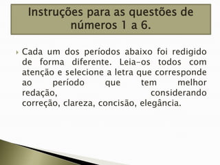 Instruções para as questões de
números 1 a 6.


Cada um dos períodos abaixo foi redigido
de forma diferente. Leia-os todos com
atenção e selecione a letra que corresponde
ao
período
que
tem
melhor
redação,
considerando
correção, clareza, concisão, elegância.

 