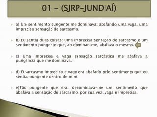 01 - (SJRP-JUNDIAÍ)










a) Um sentimento pungente me dominava, abafando uma vaga, uma
imprecisa sensação de sarcasmo.
b) Eu sentia duas coisas: uma imprecisa sensação de sarcasmo e um
sentimento pungente que, ao dominar-me, abafava o mesmo.
c) Uma imprecisa e vaga sensação sarcástica me abafava a
pungência que me dominava.
d) O sarcasmo impreciso e vago era abafado pelo sentimento que eu
sentia, pungente dentro de mim.
e)Tão pungente que era, denominava-me um sentimento que
abafava a sensação de sarcasmo, por sua vez, vaga e imprecisa.

 