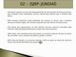 02 - (SJRP-JUNDIAÍ)










a)A pouco a pouco, eis que vão desaparecendo do nosso litoral do Ceará as dunas,
que restavam como derradeiro recurso natural doa últimos que o homem não
tocou.
b)As constas Cearenses estão perdendo aos poucos as dunas, que o homem
deixou em último lugar, dos recursos naturais que ele mesmo vai destruindo.
c)As dunas que representam um dos últimos recursos naturais intocados pelo
homem, estão desaparecendo pouco a pouco da costa cearense.
d)No Ceará, vão sumindo pouco por pouco os recursos naturais de que as dunas
são um deles, mas o homem vai pondo a perder, o litoral
e)Por obra do homem, os recursos naturais, entre os quais as dunas da costa do
Ceará, vão sendo destruídos aos poucos.

 