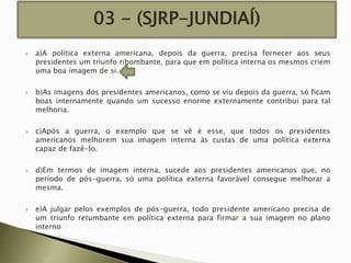03 - (SJRP-JUNDIAÍ)










a)A política externa americana, depois da guerra, precisa fornecer aos seus
presidentes um triunfo ribombante, para que em política interna os mesmos criem
uma boa imagem de si.
b)As imagens dos presidentes americanos, como se viu depois da guerra, só ficam
boas internamente quando um sucesso enorme externamente contribui para tal
melhoria.
c)Após a guerra, o exemplo que se vê é esse, que todos os presidentes
americanos melhorem sua imagem interna às custas de uma política externa
capaz de fazê-lo.
d)Em termos de imagem interna, sucede aos presidentes americanos que, no
período de pós-guerra, só uma política externa favorável consegue melhorar a
mesma.
e)A julgar pelos exemplos de pós-guerra, todo presidente americano precisa de
um triunfo retumbante em política externa para firmar a sua imagem no plano
interno

 