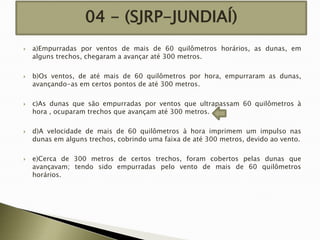04 - (SJRP-JUNDIAÍ)










a)Empurradas por ventos de mais de 60 quilômetros horários, as dunas, em
alguns trechos, chegaram a avançar até 300 metros.
b)Os ventos, de até mais de 60 quilômetros por hora, empurraram as dunas,
avançando-as em certos pontos de até 300 metros.
c)As dunas que são empurradas por ventos que ultrapassam 60 quilômetros à
hora , ocuparam trechos que avançam até 300 metros.
d)A velocidade de mais de 60 quilômetros à hora imprimem um impulso nas
dunas em alguns trechos, cobrindo uma faixa de até 300 metros, devido ao vento.
e)Cerca de 300 metros de certos trechos, foram cobertos pelas dunas que
avançavam; tendo sido empurradas pelo vento de mais de 60 quilômetros
horários.

 