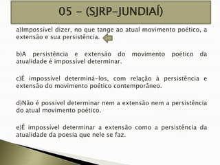 05 - (SJRP-JUNDIAÍ)
a)Impossível dizer, no que tange ao atual movimento poético, a
extensão e sua persistência.
b)A persistência e extensão do
atualidade é impossível determinar.

movimento

poético

da

c)É impossível determiná-los, com relação à persistência e
extensão do movimento poético contemporâneo.
d)Não é possível determinar nem a extensão nem a persistência
do atual movimento poético.
e)É impossível determinar a extensão como a persistência da
atualidade da poesia que nele se faz.

 